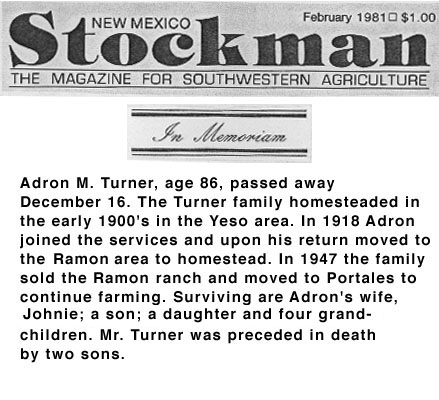 <adron m turner age 86 passed away december 16 The turner family homesteaded in the early 1900's in the yeso area. in 1918 adron joined the services and upon his return moved to the ramon area to homestead. in 1947 the family sold the ramon ranch and moved to portales to continue farmng. Surviving are adron's wife johnie a son a daughter and four grandchildren. Mr. Turner was preceded in death by two sons.>