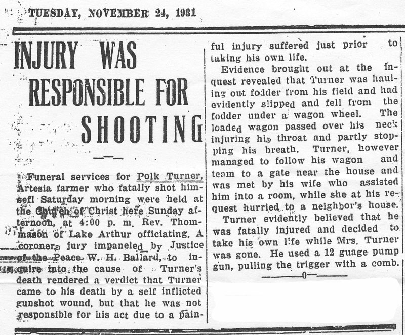 <Roswell Daily Record Tuesday, November 24, 1931.
Injury Was Responsable For Shooting.
Funeral services for Polk Turner, Artesia farmer who fatally shot himself Saturday morning were held at the Church of Christ here Sunday afternoon at 4:00 p.m. Rev. Thomason of Lake Arthur officiating, A coroner jury impaneled by Justice of the Peace W. H. Ballard, to inquire into the cause of Turner's death rendered a verdict that Turner came to his death by a self inflicted gunshot wound, but that he was not responsible for his act due to a painful injury suffered just prior to taking his own life.

Evidence brought our at the inquest revealed that Turner was hauling out fodder from his field and had evidently slipped and fell from the fodder under a wagon wheel. The loaded wagon passed over his neck injuring his throat and partly shipping his breath. Turner, however managed to follow his wagon and team to a gate near the house and was met by his wife who assisted him into a room, while she at his request hurried to a neighbor's house.

Turner evidently believed that he was fatally injured and decided to take his own life while Mrs. Turner was gone. He used a 12 gage pump gun, pulling the trigger with a comb.>
