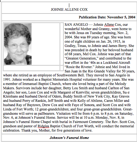 <Johnie Allene Cox November 5, 2004 San Angelo – Johnie Allene Cox, our wonderful Mother and Granny went home to be with Jesus on Tuesday morning, Nov. 2, 2004. She was 89 years of age. She was born one of eight children on Jan. 26, 1915, in Godley, Texas, to Johnie and James Berry. She was preceded in death by her beloved husband of 68 years, Mel Cox. Johnie was part of that “Greatest Generation,” and contributed to the war effort in the ‘40s as a Lockheed Aircraft “Rosie the Riveter.” Johnie and Mel lived in San Juan in the Rio Grande Valley for 50 years, where she retired as an employee of Southwestern Bell. They moved to San Angelo in 1991. Johnie worked as a Baptist Memorials Hospital Volunteer for many years. She was a member of Immanuel Baptist Church, where she loved being a part of the Melody Makers. Survivors include her daughter, Betty Lou Smith and husband Carlton of San Angelo, her son. Leon Cox and wife Margaret of Kerrville; seven grandchildren, Su-z Kleinhans and husband David Odem, Buddy Smith of New York City, Kay Graves and husband Perry of Rankin, Jeff Smith and wife Kelly of Abilene, Caren Miller and husband Ray of Baytown, Drew Cox and wife Faye of Sonora, and Scott Cox and wife Linda of Fort Worth; 12 great-grandchildren; and four great-great grandchildren. Great-grandsons will serve as pallbearers. Visitation will be from 6 p.m. on Saturday, Nov. 6, at Johnson’s Funeral Home. Service will be at 10 a. m. Monday, Nov. 8, in Johnson’s Funeral Home Chapel with burial in Fairmont Cemetery. The Rev. Scott Cox, grandson and pastor of Ridglea Baptist Church of Fort Worth, will conduct the memorial celebration. Thank you, Mother, for five generations of love.>
