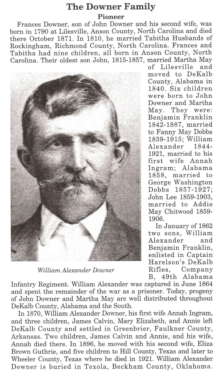 <Frances Downer, son of John Downer and his second wife. Was born in 1790 at Lilesville, Anson County, North Carolina and died there October 1871. In 1810, he married Tabitha Husbands of Rockingham, Richmond County, North Carolina. Frances and Tabitha had nine children, all born in Anson County, North Carolina. Their oldest son John, 1815-1857, married Martha May of Lilesville and moved to DeKalb County, Alabama in1840. Six children were born to John Downer and Martha May. They were: Benjamin Franklin 1842-1887, married to Fanny May Dobbs1839-1915; William Alexander 1844-1921, married to his firs t wife Annah Ingram; Alabama1858, married to George Washington Dobbs 1857-1927; John Lee 1859-1903, married to Addie May Chitwood 1859-1906. In January of 1862 Alexander and Benjamin Franklin, enlisted in Captain Harelson's DeKalbWilliam Alexander Downer Rifles, Company B, 49th Alabama Infantry Regiment. William Alexander was captured in June 1864 and spent the remainder of the war as a prisoner. Today, progeny of John Downer and Martha May are well distributed throughout DeKalb County, Alabama and the South. In 1870, William Alexander Downer, his first wife Annah Ingram, and three children, James Calvin, Mary Elizabeth, and Annie left DeKalb County and settled in Greenbrier, Faulkner County, Arkansas. His two children, James Calvin and Annie, and his wife, Annah died there. In 1896, he moved with his second wife, Eliza Brown Guthrie, and five children to Hill County, Texas and later to Wheeler County, Texas where he died in 1921. William Alexander Downer is buried in Texola, Beckham County, Oklahoma.>